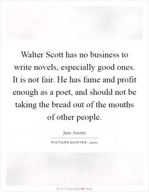 Walter Scott has no business to write novels, especially good ones. It is not fair. He has fame and profit enough as a poet, and should not be taking the bread out of the mouths of other people Picture Quote #1