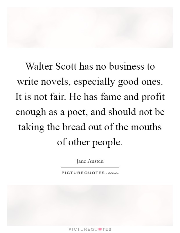 Walter Scott has no business to write novels, especially good ones. It is not fair. He has fame and profit enough as a poet, and should not be taking the bread out of the mouths of other people. Picture Quote #1