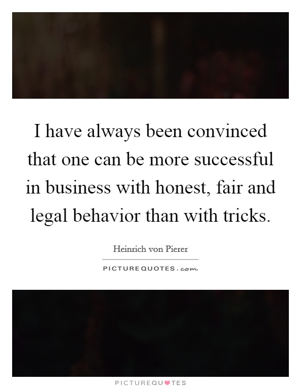 I have always been convinced that one can be more successful in business with honest, fair and legal behavior than with tricks. Picture Quote #1