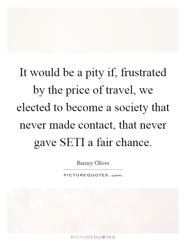 It would be a pity if, frustrated by the price of travel, we elected to become a society that never made contact, that never gave SETI a fair chance. Picture Quote #1