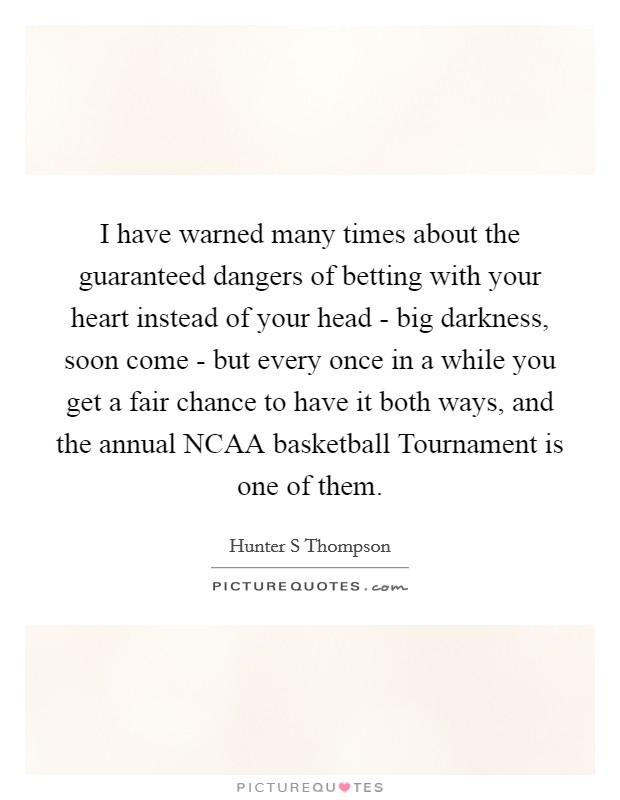 I have warned many times about the guaranteed dangers of betting with your heart instead of your head - big darkness, soon come - but every once in a while you get a fair chance to have it both ways, and the annual NCAA basketball Tournament is one of them. Picture Quote #1