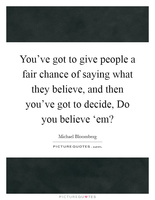 You've got to give people a fair chance of saying what they believe, and then you've got to decide, Do you believe ‘em? Picture Quote #1