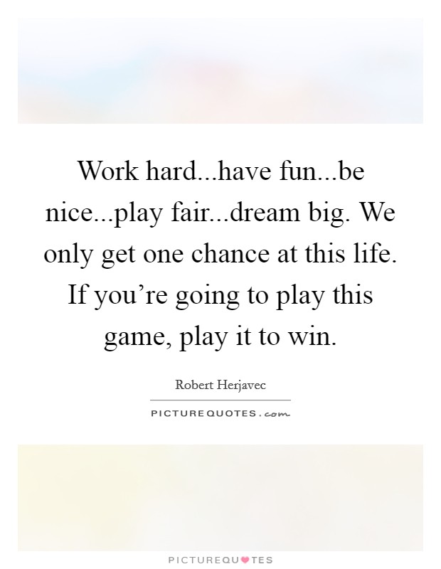 Work hard...have fun...be nice...play fair...dream big. We only get one chance at this life. If you're going to play this game, play it to win. Picture Quote #1