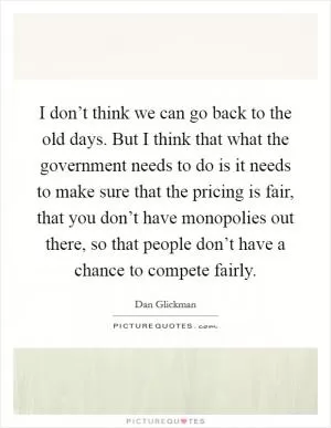 I don’t think we can go back to the old days. But I think that what the government needs to do is it needs to make sure that the pricing is fair, that you don’t have monopolies out there, so that people don’t have a chance to compete fairly Picture Quote #1