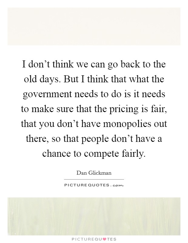 I don't think we can go back to the old days. But I think that what the government needs to do is it needs to make sure that the pricing is fair, that you don't have monopolies out there, so that people don't have a chance to compete fairly. Picture Quote #1