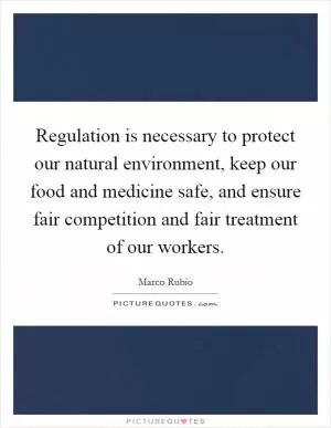 Regulation is necessary to protect our natural environment, keep our food and medicine safe, and ensure fair competition and fair treatment of our workers Picture Quote #1