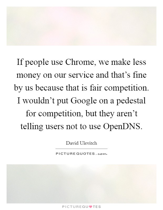 If people use Chrome, we make less money on our service and that's fine by us because that is fair competition. I wouldn't put Google on a pedestal for competition, but they aren't telling users not to use OpenDNS. Picture Quote #1