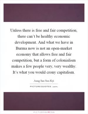 Unless there is free and fair competition, there can’t be healthy economic development. And what we have in Burma now is not an open-market economy that allows free and fair competition, but a form of colonialism makes a few people very, very wealthy. It’s what you would crony capitalism Picture Quote #1