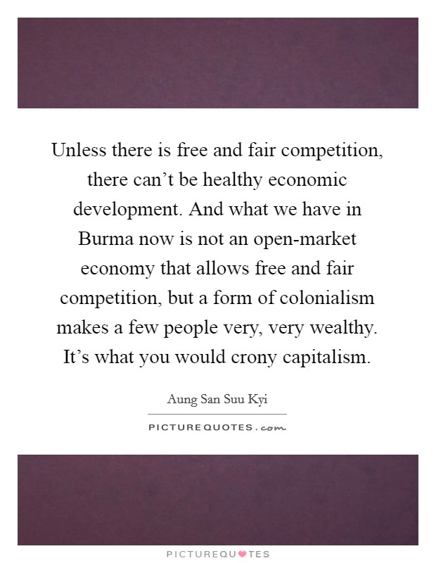 Unless there is free and fair competition, there can't be healthy economic development. And what we have in Burma now is not an open-market economy that allows free and fair competition, but a form of colonialism makes a few people very, very wealthy. It's what you would crony capitalism. Picture Quote #1