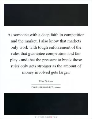 As someone with a deep faith in competition and the market, I also know that markets only work with tough enforcement of the rules that guarantee competition and fair play - and that the pressure to break those rules only gets stronger as the amount of money involved gets larger Picture Quote #1