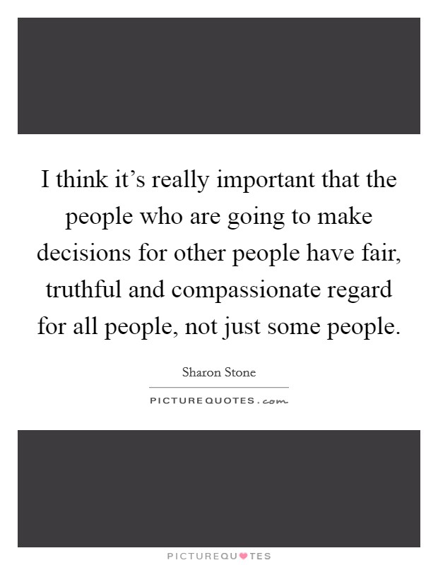 I think it's really important that the people who are going to make decisions for other people have fair, truthful and compassionate regard for all people, not just some people. Picture Quote #1