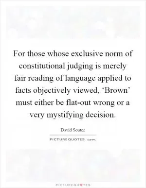 For those whose exclusive norm of constitutional judging is merely fair reading of language applied to facts objectively viewed, ‘Brown’ must either be flat-out wrong or a very mystifying decision Picture Quote #1