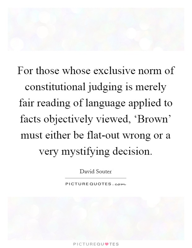 For those whose exclusive norm of constitutional judging is merely fair reading of language applied to facts objectively viewed, ‘Brown' must either be flat-out wrong or a very mystifying decision. Picture Quote #1