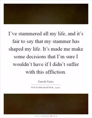 I’ve stammered all my life, and it’s fair to say that my stammer has shaped my life. It’s made me make some decisions that I’m sure I wouldn’t have if I didn’t suffer with this affliction Picture Quote #1