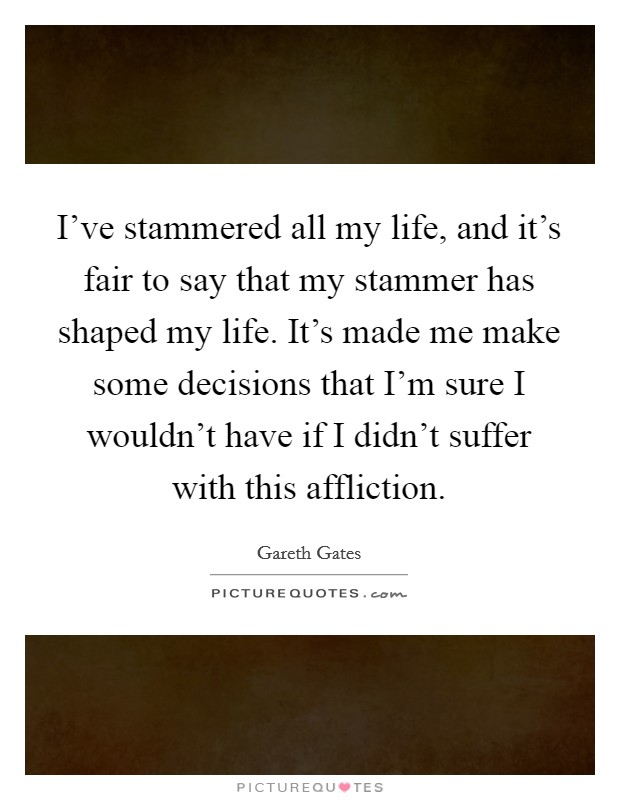I've stammered all my life, and it's fair to say that my stammer has shaped my life. It's made me make some decisions that I'm sure I wouldn't have if I didn't suffer with this affliction. Picture Quote #1