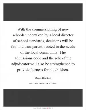 With the commissioning of new schools undertaken by a local director of school standards, decisions will be fair and transparent, rooted in the needs of the local community. The admissions code and the role of the adjudicator will also be strengthened to provide fairness for all children Picture Quote #1