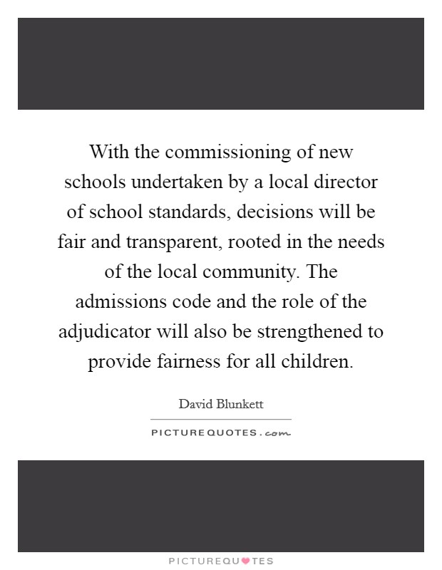 With the commissioning of new schools undertaken by a local director of school standards, decisions will be fair and transparent, rooted in the needs of the local community. The admissions code and the role of the adjudicator will also be strengthened to provide fairness for all children. Picture Quote #1
