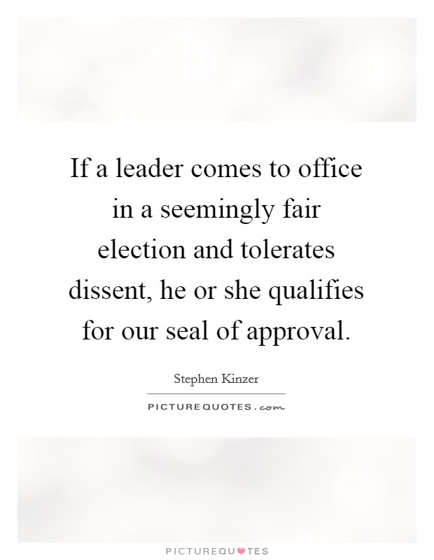 If a leader comes to office in a seemingly fair election and tolerates dissent, he or she qualifies for our seal of approval. Picture Quote #1