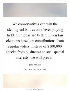 We conservatives can win the ideological battles on a level playing field. Our ideas are better. Given fair elections based on contributions from regular voters, instead of $100,000 checks from business-as-usual special interests, we will prevail Picture Quote #1