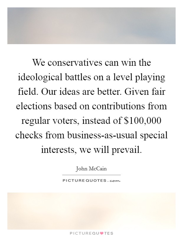 We conservatives can win the ideological battles on a level playing field. Our ideas are better. Given fair elections based on contributions from regular voters, instead of $100,000 checks from business-as-usual special interests, we will prevail. Picture Quote #1