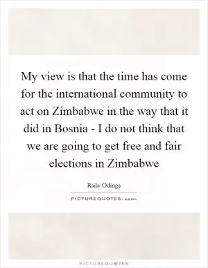My view is that the time has come for the international community to act on Zimbabwe in the way that it did in Bosnia - I do not think that we are going to get free and fair elections in Zimbabwe Picture Quote #1