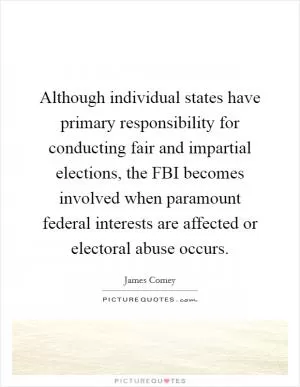 Although individual states have primary responsibility for conducting fair and impartial elections, the FBI becomes involved when paramount federal interests are affected or electoral abuse occurs Picture Quote #1