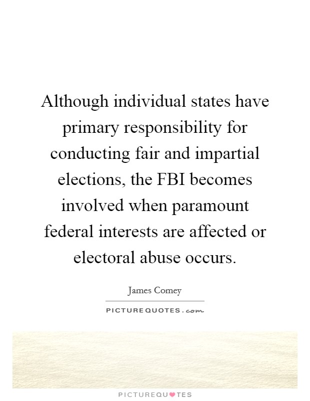 Although individual states have primary responsibility for conducting fair and impartial elections, the FBI becomes involved when paramount federal interests are affected or electoral abuse occurs. Picture Quote #1