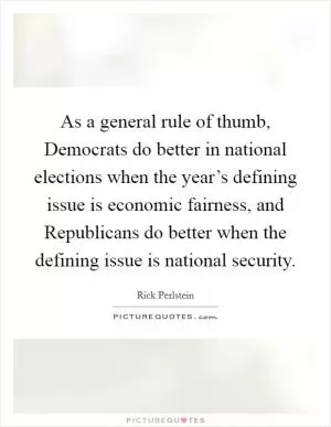 As a general rule of thumb, Democrats do better in national elections when the year’s defining issue is economic fairness, and Republicans do better when the defining issue is national security Picture Quote #1