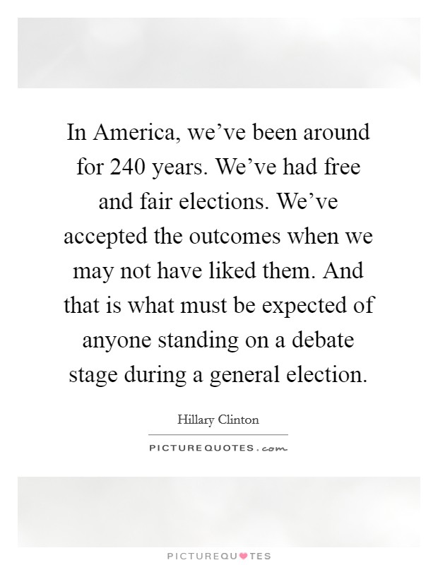 In America, we've been around for 240 years. We've had free and fair elections. We've accepted the outcomes when we may not have liked them. And that is what must be expected of anyone standing on a debate stage during a general election. Picture Quote #1