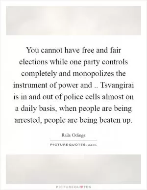 You cannot have free and fair elections while one party controls completely and monopolizes the instrument of power and .. Tsvangirai is in and out of police cells almost on a daily basis, when people are being arrested, people are being beaten up Picture Quote #1