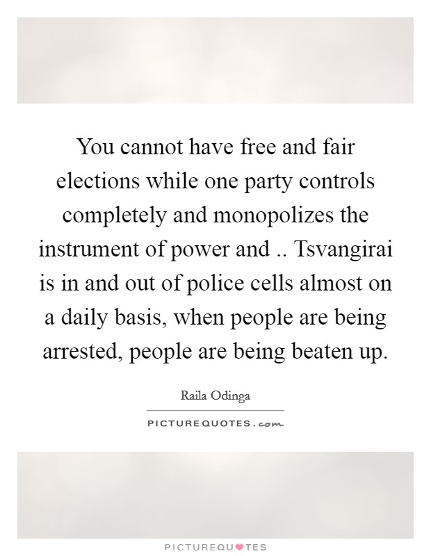 You cannot have free and fair elections while one party controls completely and monopolizes the instrument of power and .. Tsvangirai is in and out of police cells almost on a daily basis, when people are being arrested, people are being beaten up. Picture Quote #1
