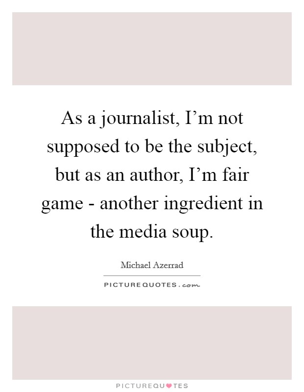 As a journalist, I'm not supposed to be the subject, but as an author, I'm fair game - another ingredient in the media soup. Picture Quote #1
