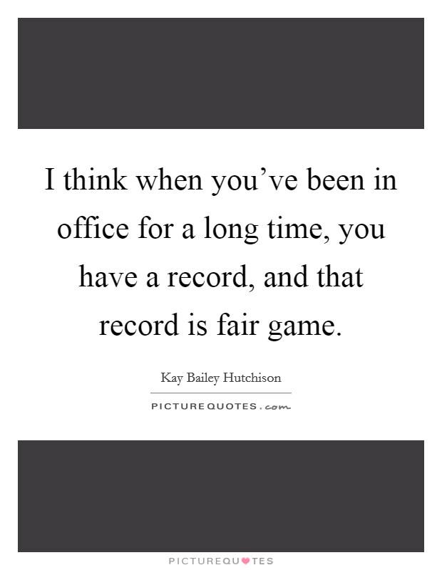 I think when you've been in office for a long time, you have a record, and that record is fair game. Picture Quote #1