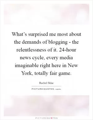 What’s surprised me most about the demands of blogging - the relentlessness of it. 24-hour news cycle, every media imaginable right here in New York, totally fair game Picture Quote #1