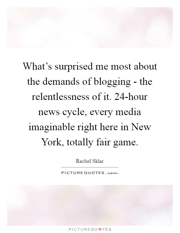 What's surprised me most about the demands of blogging - the relentlessness of it. 24-hour news cycle, every media imaginable right here in New York, totally fair game. Picture Quote #1