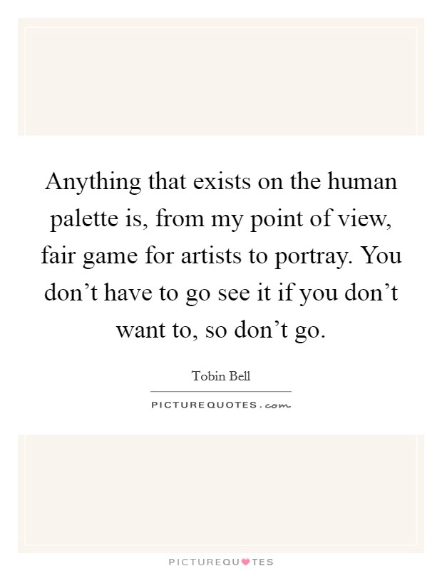 Anything that exists on the human palette is, from my point of view, fair game for artists to portray. You don't have to go see it if you don't want to, so don't go. Picture Quote #1