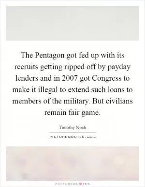 The Pentagon got fed up with its recruits getting ripped off by payday lenders and in 2007 got Congress to make it illegal to extend such loans to members of the military. But civilians remain fair game Picture Quote #1