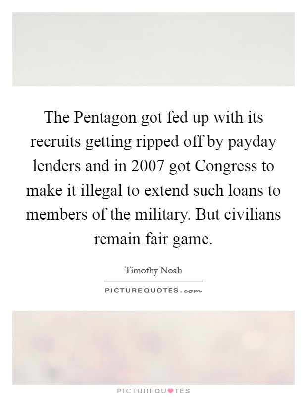 The Pentagon got fed up with its recruits getting ripped off by payday lenders and in 2007 got Congress to make it illegal to extend such loans to members of the military. But civilians remain fair game. Picture Quote #1