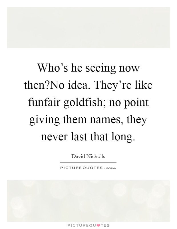 Who's he seeing now then?No idea. They're like funfair goldfish; no point giving them names, they never last that long. Picture Quote #1