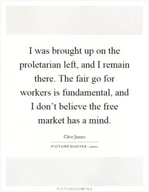 I was brought up on the proletarian left, and I remain there. The fair go for workers is fundamental, and I don’t believe the free market has a mind Picture Quote #1