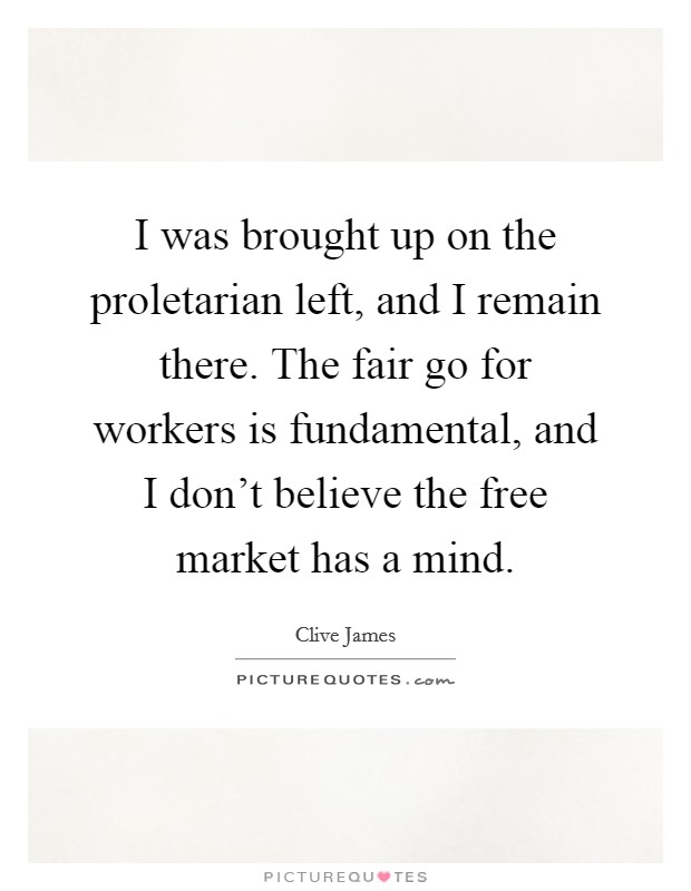 I was brought up on the proletarian left, and I remain there. The fair go for workers is fundamental, and I don't believe the free market has a mind. Picture Quote #1