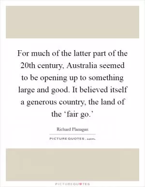 For much of the latter part of the 20th century, Australia seemed to be opening up to something large and good. It believed itself a generous country, the land of the ‘fair go.’ Picture Quote #1