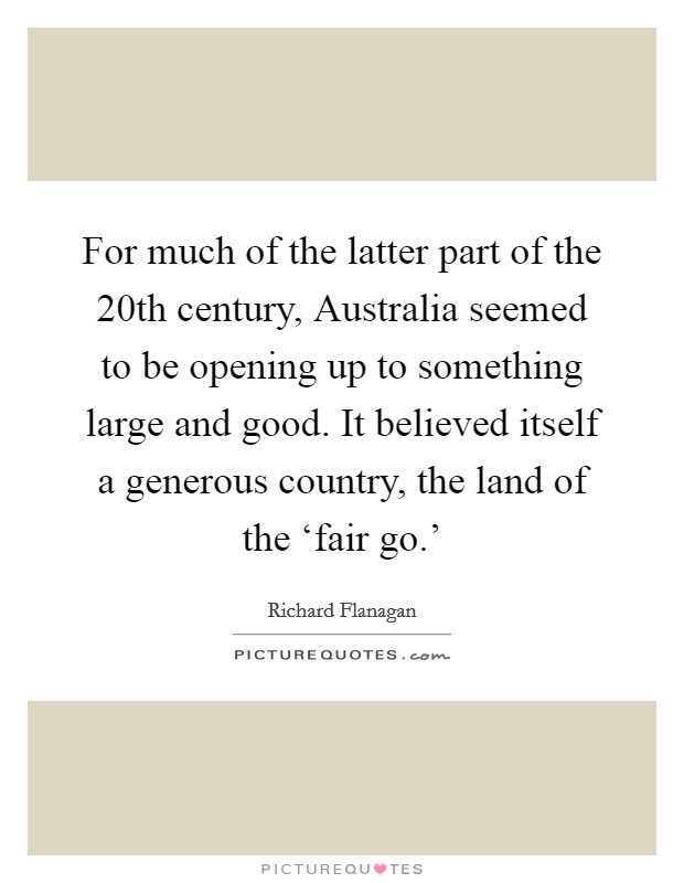 For much of the latter part of the 20th century, Australia seemed to be opening up to something large and good. It believed itself a generous country, the land of the ‘fair go.' Picture Quote #1