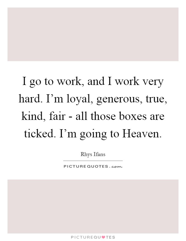 I go to work, and I work very hard. I'm loyal, generous, true, kind, fair - all those boxes are ticked. I'm going to Heaven. Picture Quote #1
