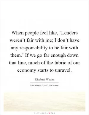 When people feel like, ‘Lenders weren’t fair with me; I don’t have any responsibility to be fair with them.’ If we go far enough down that line, much of the fabric of our economy starts to unravel Picture Quote #1