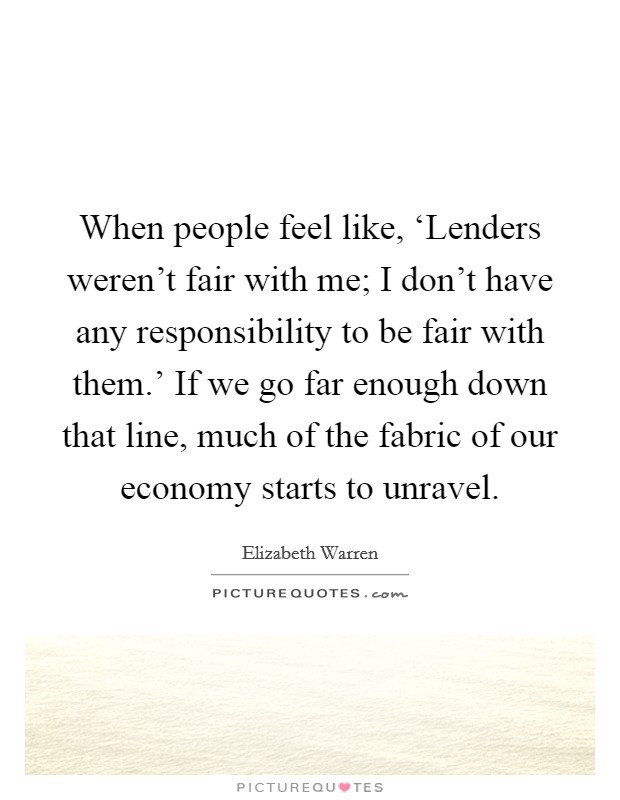 When people feel like, ‘Lenders weren't fair with me; I don't have any responsibility to be fair with them.' If we go far enough down that line, much of the fabric of our economy starts to unravel. Picture Quote #1