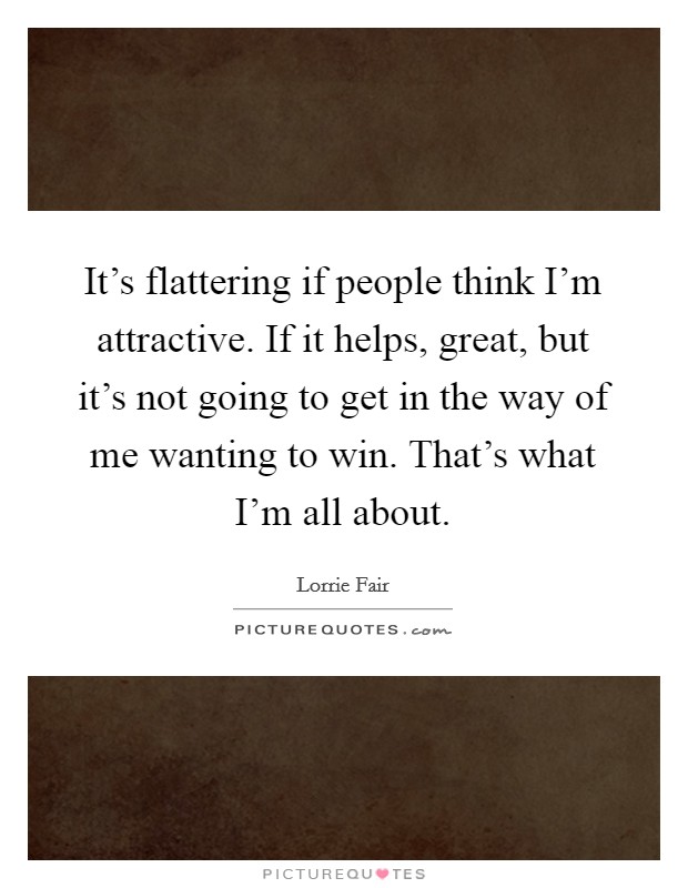 It's flattering if people think I'm attractive. If it helps, great, but it's not going to get in the way of me wanting to win. That's what I'm all about. Picture Quote #1
