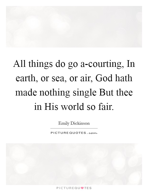All things do go a-courting, In earth, or sea, or air, God hath made nothing single But thee in His world so fair. Picture Quote #1