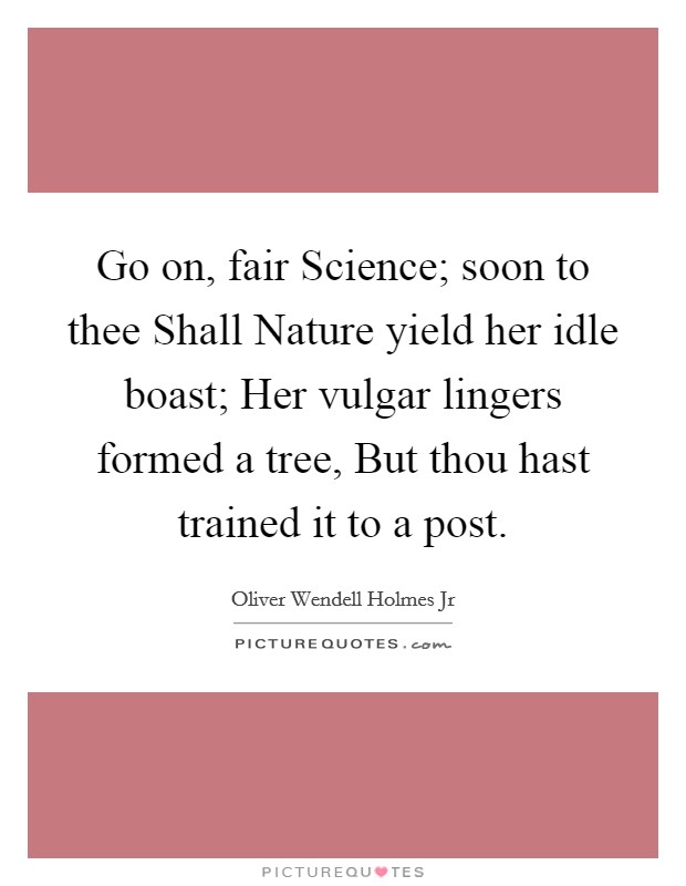 Go on, fair Science; soon to thee Shall Nature yield her idle boast; Her vulgar lingers formed a tree, But thou hast trained it to a post. Picture Quote #1