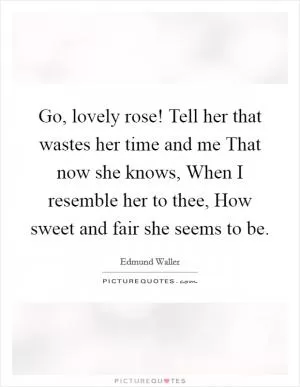 Go, lovely rose! Tell her that wastes her time and me That now she knows, When I resemble her to thee, How sweet and fair she seems to be Picture Quote #1